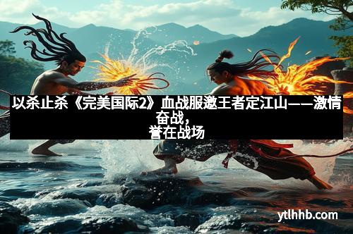 以杀止杀《完美国际2》血战服邀王者定江山——激情奋战，誉在战场